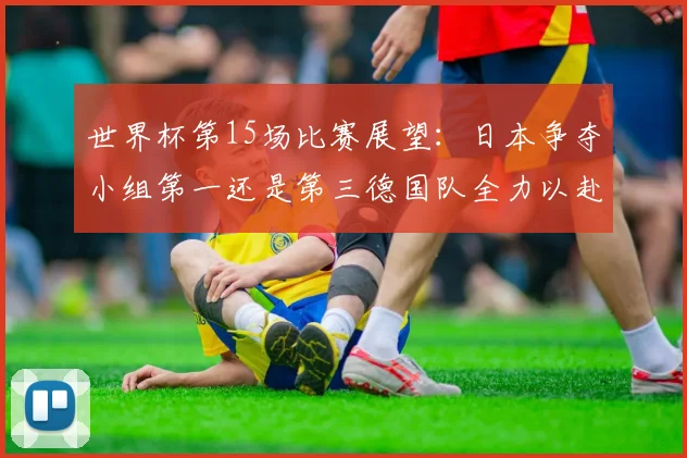 世界杯第15场比赛展望：日本争夺小组第一还是第三德国队全力以赴不轻言放水