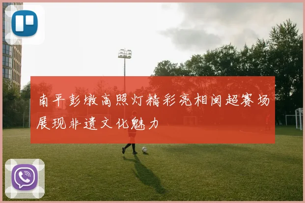 南平彭墩高照灯精彩亮相闽超赛场展现非遗文化魅力