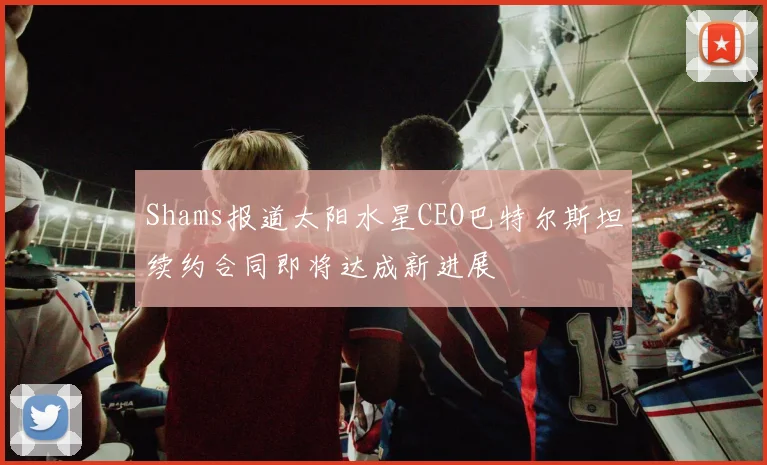Shams报道太阳水星CEO巴特尔斯坦续约合同即将达成新进展