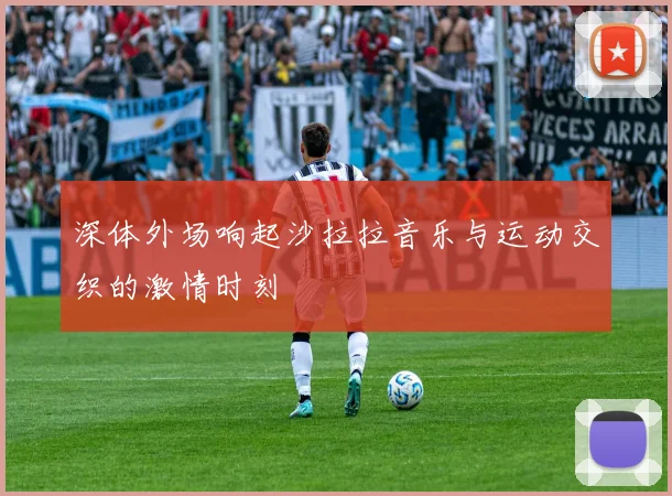 深体外场响起沙拉拉音乐与运动交织的激情时刻