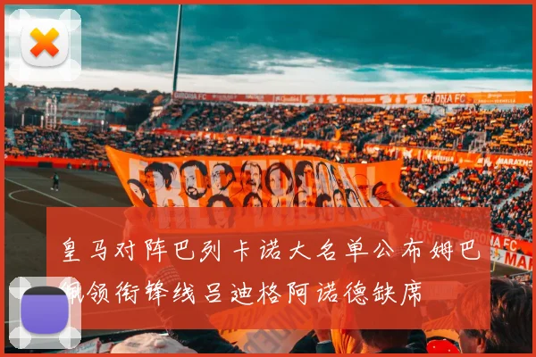 皇马对阵巴列卡诺大名单公布姆巴佩领衔锋线吕迪格阿诺德缺席