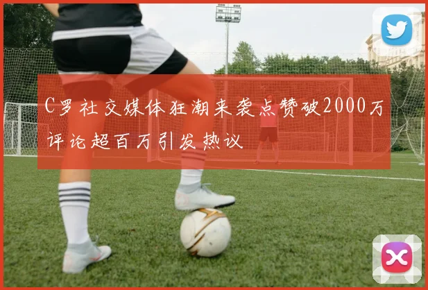C罗社交媒体狂潮来袭点赞破2000万评论超百万引发热议