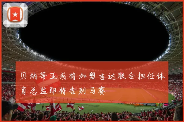 贝纳蒂亚或将加盟吉达联合担任体育总监即将告别马赛