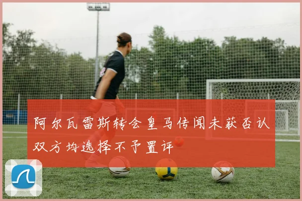 阿尔瓦雷斯转会皇马传闻未获否认双方均选择不予置评