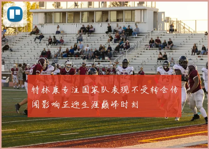 特林康专注国家队表现不受转会传闻影响正迎生涯巅峰时刻