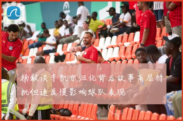 杨毅谈李凯尔归化背后故事高层特批但速度慢影响球队表现