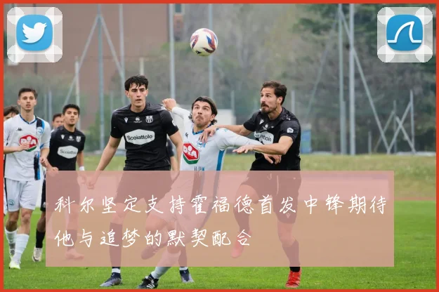 科尔坚定支持霍福德首发中锋期待他与追梦的默契配合