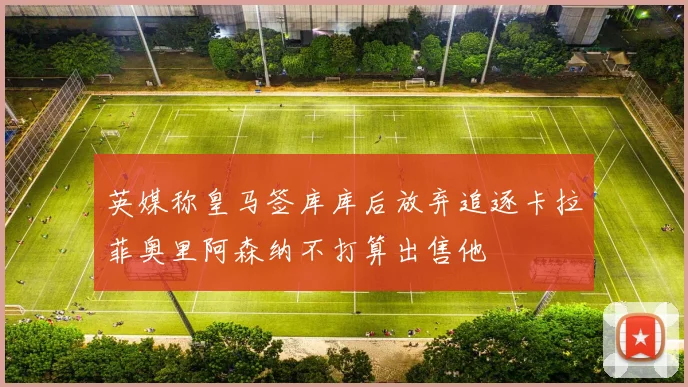 英媒称皇马签库库后放弃追逐卡拉菲奥里阿森纳不打算出售他
