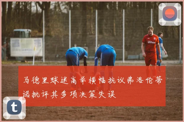 马德里球迷高举横幅抗议弗洛伦蒂诺批评其多项决策失误