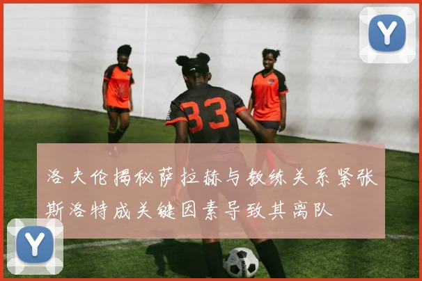 洛夫伦揭秘萨拉赫与教练关系紧张斯洛特成关键因素导致其离队