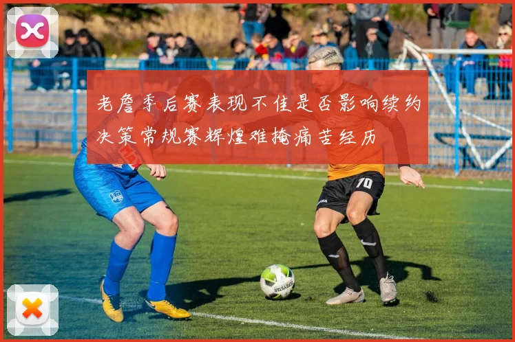 老詹季后赛表现不佳是否影响续约决策常规赛辉煌难掩痛苦经历
