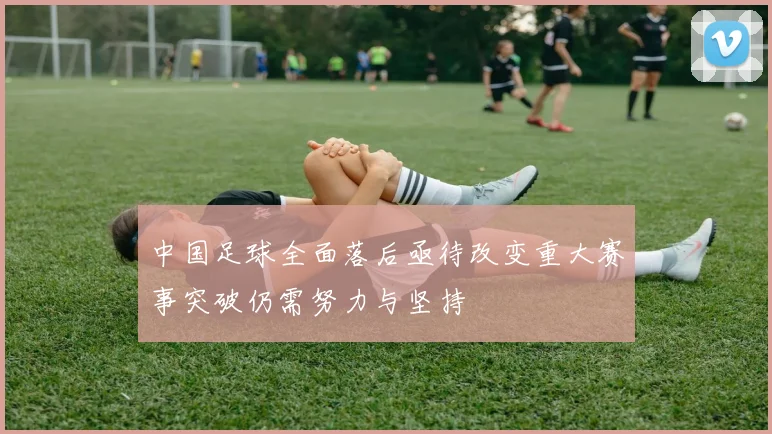 中国足球全面落后亟待改变重大赛事突破仍需努力与坚持