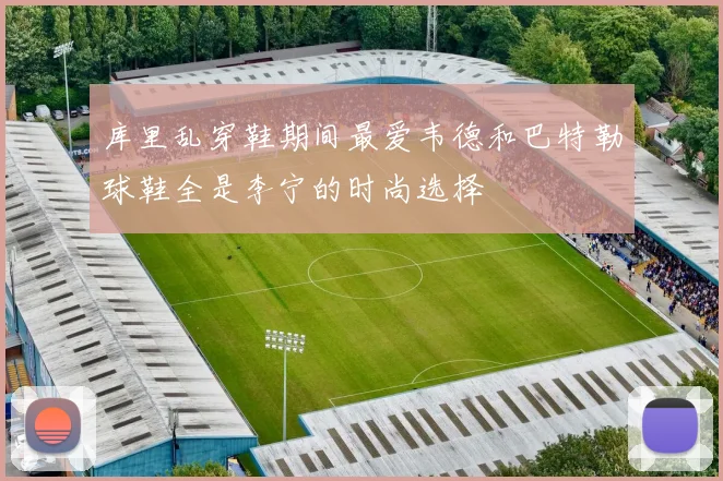 库里乱穿鞋期间最爱韦德和巴特勒球鞋全是李宁的时尚选择