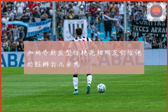 加纳乔新发型惊艳亮相网友们给他的脏辫打几分呢