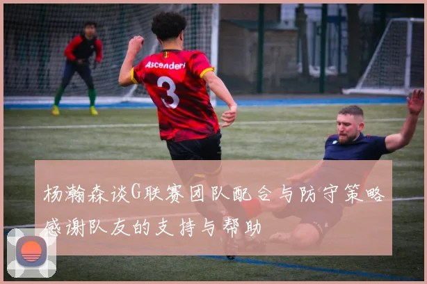 杨瀚森谈G联赛团队配合与防守策略感谢队友的支持与帮助
