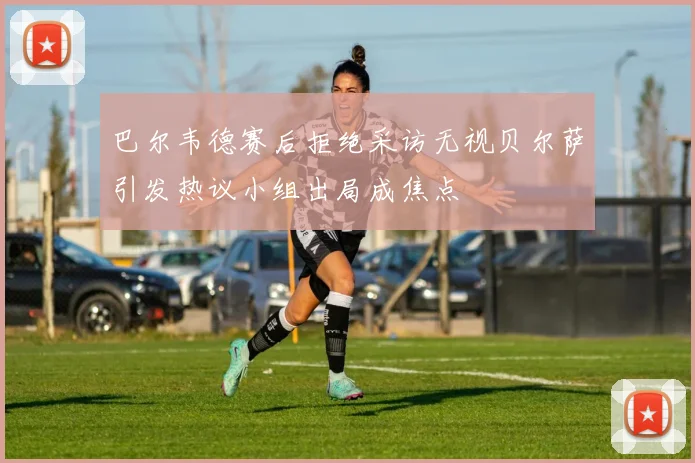 巴尔韦德赛后拒绝采访无视贝尔萨引发热议小组出局成焦点