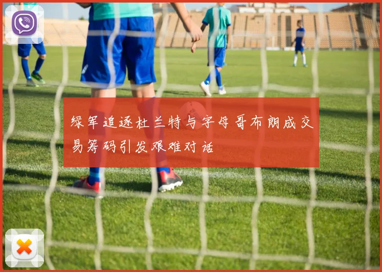 绿军追逐杜兰特与字母哥布朗成交易筹码引发艰难对话