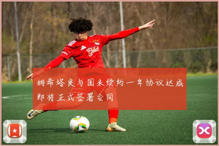 姆希塔良与国米续约一年协议达成即将正式签署合同