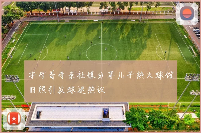 字母哥母亲社媒分享儿子热火球馆旧照引发球迷热议