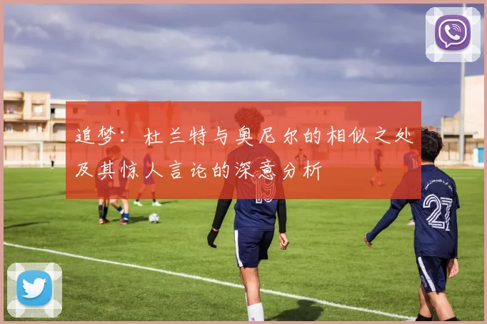 追梦：杜兰特与奥尼尔的相似之处及其惊人言论的深意分析