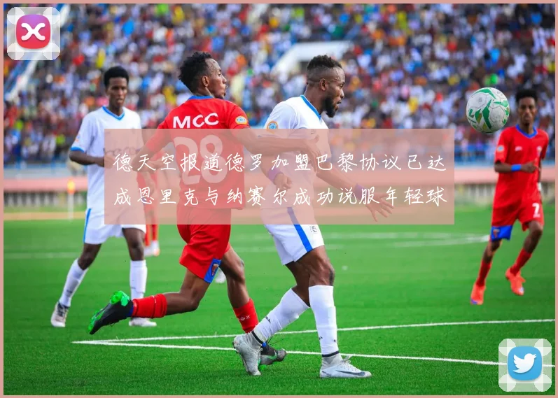 德天空报道德罗加盟巴黎协议已达成恩里克与纳赛尔成功说服年轻球员
