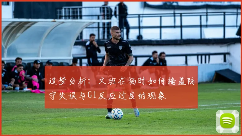 追梦分析：文班在场时如何掩盖防守失误与G1反应过度的现象