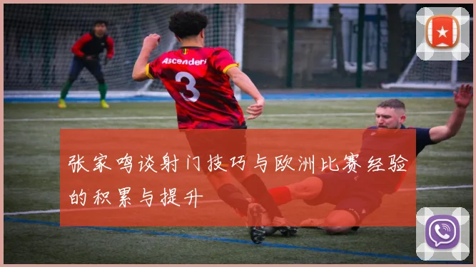 张家鸣谈射门技巧与欧洲比赛经验的积累与提升
