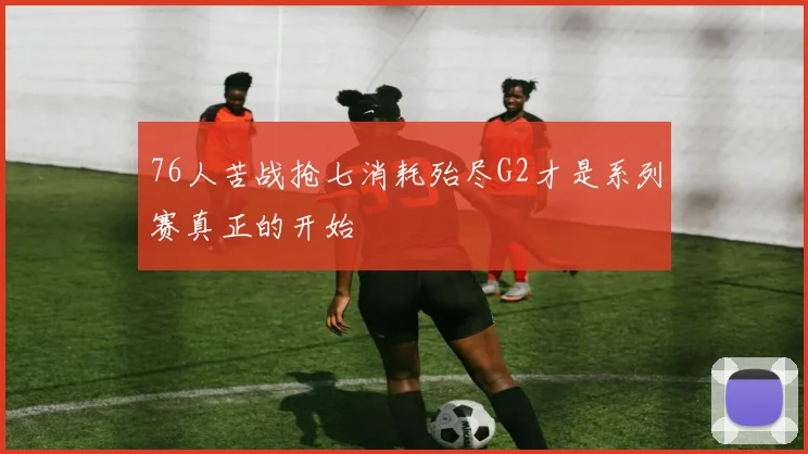 76人苦战抢七消耗殆尽G2才是系列赛真正的开始
