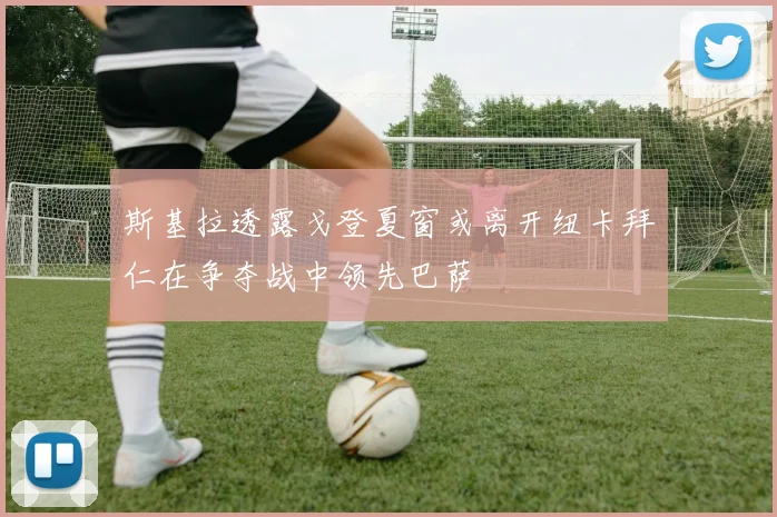 斯基拉透露戈登夏窗或离开纽卡拜仁在争夺战中领先巴萨